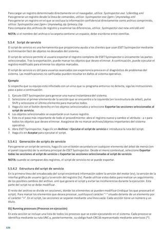 126
Para cargar un registro determinado directamente en el navegador, utilice: SysInspector.exe .clientlog.xml
Para generar un registro desde la línea de comandos, utilice: SysInspector.exe /gen=.mynewlog.xml
Para generar un registro en el que se excluya la información confidencial directamente como archivo comprimido,
utilice: SysInspector.exe /gen=.mynewlog.zip /privacy /zip
Para comparar dos archivos de registro y examinar las diferencias, utilice: SysInspector.exe new.xml old.xml
NOTA: si el nombre del archivo o la carpeta contiene un espacio, debe escribirse entre comillas.
5.5.4 Script de servicio
El script de servicio es una herramienta que proporciona ayuda a los clientes que usan ESET SysInspector mediante
la eliminación fácil de objetos no deseados del sistema.
El script de servicio permite al usuario exportar el registro completo de ESET SysInspector o únicamente las partes
seleccionadas. Tras la exportación, puede marcar los objetos que desee eliminar. A continuación, puede ejecutar el
registro modificado para eliminar los objetos marcados.
El script de servicio es útil para usuarios avanzados con experiencia previa en el diagnóstico de problemas del
sistema. Las modificaciones no calificadas pueden resultar en daños al sistema operativo.
Ejemplo
Si sospecha que su equipo está infectado con un virus que su programa antivirus no detecta, siga las instrucciones
paso a paso a continuación:
1. Ejecute ESET SysInspector para generar una nueva instantánea del sistema.
2. Seleccione el primer elemento de la sección que se encuentra a la izquierda (en la estructura de árbol), pulse
Shift y seleccione el último elemento para marcarlos todos.
3. Haga clic con el botón derecho en los objetos seleccionados y seleccione Exportar las secciones seleccionadas al
script de servicio.
4. Los objetos seleccionados se exportarán a un nuevo registro.
5. Este es el paso más importante de todo el procedimiento: abra el registro nuevo y cambie el atributo - a + para
todos los objetos que desee eliminar. Asegúrese de no marcar archivos/objetos importantes del sistema
operativo.
6. Abra ESET SysInspector, haga clic en Archivo > Ejecutar el script de servicio e introduzca la ruta del script.
7. Haga clic en Aceptar para ejecutar el script.
5.5.4.1 Generación de scripts de servicio
Para generar un script de servicio, haga clic con el botón secundario en cualquier elemento del árbol de menús (en
el panel izquierdo) de la ventana principal de ESET SysInspector. Desde el menú contextual, seleccione Exportar
todas las secciones al script de servicio o Exportar las secciones seleccionadas al script de servicio.
NOTA: cuando se comparan dos registros, el script de servicio no se puede exportar.
5.5.4.2 Estructura del script de servicio
En la primera línea del encabezado del script encontrará información sobre la versión del motor (ev), la versión de la
interfaz gráfica de usuario (gv) y la versión del registro (lv). Puede utilizar estos datos para realizar un seguimiento
de los posibles cambios del archivo .xml que genere el script y evitar las incoherencias durante la ejecución. Esta
parte del script no se debe modificar.
El resto del archivo se divide en secciones, donde los elementos se pueden modificar (indique los que procesará el
script). Para marcar los elementos que desea procesar, sustituya el carácter “-” situado delante de un elemento por
el carácter “+”. En el script, las secciones se separan mediante una línea vacía. Cada sección tiene un número y un
título.
01) Running processes (Procesos en ejecución)
En esta sección se incluye una lista de todos los procesos que se están ejecutando en el sistema. Cada proceso se
identifica mediante su ruta UNC y, posteriormente, su código hash CRC16 representado mediante asteriscos (*).
 