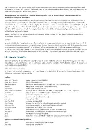 131
Si el sistema es atacado por un código malicioso que se comporta como un programa peligroso, es posible que el
usuario esté expuesto a la pérdida o el robo de datos. Si no se dispone de una herramienta anti-rootkit especial, es
prácticamente imposible detectar los rootkits.
¿Por qué a veces hay archivos con la marca “Firmado por MS” que, al mismo tiempo, tienen una entrada de
“Nombre de compañía” diferente?
Al intentar identificar la firma digital de un archivo ejecutable, ESET SysInspector comprueba en primer lugar si el
archivo contiene una firma digital integrada. Si se encuentra una firma digital, se validará el archivo usando dicha
información. Si no se encuentra una firma digital, ESI comienza a buscar el correspondiente archivo CAT (Catálogo de
seguridad - %systemroot%system32catroot) que contiene información acerca del archivo ejecutable procesado. Si
el archivo CAT no se encuentra, la firma digital de dicho archivo CAT será la que se aplique en el proceso de
validación del archivo ejecutable.
Esa es la razón por la cual a veces hay archivos marcados como “Firmado por MS”, pero que tienen una entrada
“Nombre de compañía” diferente.
Ejemplo:
Windows 2000 incluye la aplicación HyperTerminal, que se encuentra en C:Archivos de programaWindows NT. El
archivo ejecutable de la aplicación principal no está firmado digitalmente; sin embargo, ESET SysInspector lo marca
como archivo firmado por Microsoft. La razón es la referencia que aparece en C:WINNTsystem32CatRoot
{F750E6C3-38EE-11D1-85E5-00C04FC295EE}sp4.cat que lleva a C:Archivos de programaWindows NThypertrm.exe
(archivo ejecutable principal de la aplicación HyperTerminal), y sp4.cat está digitalmente firmado por Microsoft.
5.6 Línea de comandos
El módulo antivirus de ESET Internet Security se puede iniciar mediante una línea de comandos; ya sea en forma
manual (con el comando “ecls”) o con un archivo de procesamiento por lotes (“bat”). Uso del Módulo de exploración
por línea de comandos de ESET:
ecls [OPTIONS...] FILES...
Se pueden usar los siguientes parámetros y modificadores desde la línea de comandos durante la ejecución del
módulo de exploración bajo demanda:
Opciones
/base-dir=FOLDER cargar módulos desde FOLDER
/quar-dir=FOLDER FOLDER de cuarentena
/exclude=MASK excluir de la exploración los archivos que coinciden con MASK
/subdir explorar las subcarpetas (predeterminado)
/no-subdir no explorar las subcarpetas
/max-subdir-level=LEVEL subnivel máximo de carpetas dentro de las carpetas que se van a explorar
/symlink seguir los vínculos simbólicos (predeterminado)
/no-symlink saltear los vínculos simbólicos
/ads explorar ADS (predeterminado)
/no-ads no explorar ADS
/log-file=FILE registrar salida en FILE
/log-rewrite sobrescribir archivo de salida (predeterminado: añadir)
/log-console registrar resultados en la consola (predeterminado)
/no-log-console no registrar resultados en la consola
/log-all también incluir en el registro los archivos no infectados
/no-log-all no registrar los archivos no infectados (predeterminado)
/aind mostrar indicador de actividad
/auto explorar y desinfectar todos los discos locales automáticamente
Opciones del módulo de exploración
/files explorar los archivos (predeterminado)
/no-files no explorar los archivos
 