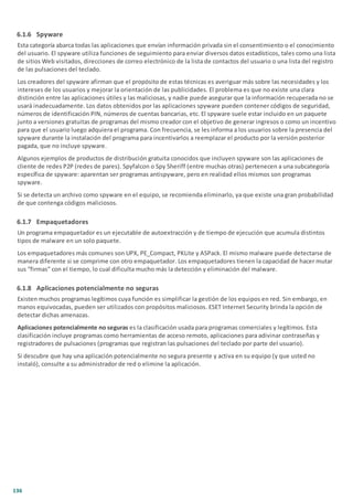 136
6.1.6 Spyware
Esta categoría abarca todas las aplicaciones que envían información privada sin el consentimiento o el conocimiento
del usuario. El spyware utiliza funciones de seguimiento para enviar diversos datos estadísticos, tales como una lista
de sitios Web visitados, direcciones de correo electrónico de la lista de contactos del usuario o una lista del registro
de las pulsaciones del teclado.
Los creadores del spyware afirman que el propósito de estas técnicas es averiguar más sobre las necesidades y los
intereses de los usuarios y mejorar la orientación de las publicidades. El problema es que no existe una clara
distinción entre las aplicaciones útiles y las maliciosas, y nadie puede asegurar que la información recuperada no se
usará inadecuadamente. Los datos obtenidos por las aplicaciones spyware pueden contener códigos de seguridad,
números de identificación PIN, números de cuentas bancarias, etc. El spyware suele estar incluido en un paquete
junto a versiones gratuitas de programas del mismo creador con el objetivo de generar ingresos o como un incentivo
para que el usuario luego adquiera el programa. Con frecuencia, se les informa a los usuarios sobre la presencia del
spyware durante la instalación del programa para incentivarlos a reemplazar el producto por la versión posterior
pagada, que no incluye spyware.
Algunos ejemplos de productos de distribución gratuita conocidos que incluyen spyware son las aplicaciones de
cliente de redes P2P (redes de pares). Spyfalcon o Spy Sheriff (entre muchas otras) pertenecen a una subcategoría
específica de spyware: aparentan ser programas antispyware, pero en realidad ellos mismos son programas
spyware.
Si se detecta un archivo como spyware en el equipo, se recomienda eliminarlo, ya que existe una gran probabilidad
de que contenga códigos maliciosos.
6.1.7 Empaquetadores
Un programa empaquetador es un ejecutable de autoextracción y de tiempo de ejecución que acumula distintos
tipos de malware en un solo paquete.
Los empaquetadores más comunes son UPX, PE_Compact, PKLite y ASPack. El mismo malware puede detectarse de
manera diferente si se comprime con otro empaquetador. Los empaquetadores tienen la capacidad de hacer mutar
sus “firmas” con el tiempo, lo cual dificulta mucho más la detección y eliminación del malware.
6.1.8 Aplicaciones potencialmente no seguras
Existen muchos programas legítimos cuya función es simplificar la gestión de los equipos en red. Sin embargo, en
manos equivocadas, pueden ser utilizados con propósitos maliciosos. ESET Internet Security brinda la opción de
detectar dichas amenazas.
Aplicaciones potencialmente no seguras es la clasificación usada para programas comerciales y legítimos. Esta
clasificación incluye programas como herramientas de acceso remoto, aplicaciones para adivinar contraseñas y
registradores de pulsaciones (programas que registran las pulsaciones del teclado por parte del usuario).
Si descubre que hay una aplicación potencialmente no segura presente y activa en su equipo (y que usted no
instaló), consulte a su administrador de red o elimine la aplicación.
 