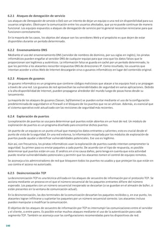 140
6.2.1 Ataques de denegación de servicio
Los ataques de Denegación de servicio o DoS son un intento de dejar un equipo o una red sin disponibilidad para sus
usuarios originales. Obstruyen la comunicación entre los usuarios afectados, que ya no puede continuar de manera
funcional. Los equipos expuestos a ataques de denegación de servicio por lo general necesitan reiniciarse para que
funcionen correctamente.
En la mayoría de los casos, los objetos del ataque son los servidores Web y el propósito es que dejen de estar
disponibles durante un período determinado.
6.2.2 Envenenamiento DNS
Mediante el uso del envenenamiento DNS (servidor de nombres de dominio, por sus siglas en inglés), los piratas
informáticos pueden engañar al servidor DNS de cualquier equipo para que crea que los datos falsos que le
proporcionan son legítimos y auténticos. La información falsa se guarda en caché por un período determinado, lo
que les permite a los atacantes reescribir respuestas DNS de direcciones IP. Como resultado, los usuarios que
intentan acceder a sitios Web de Internet descargarán virus o gusanos informáticos en lugar del contenido original.
6.2.3 Ataques de gusanos
Un gusano informático es un programa que contiene códigos maliciosos que atacan a los equipos host y se propagan
a través de una red. Los gusanos de red aprovechan las vulnerabilidades de seguridad en varias aplicaciones. Debido
a la alta disponibilidad de Internet, pueden propagarse alrededor del mundo luego de pocas horas desde su
lanzamiento.
La mayoría de los ataques de gusanos (Sasser, SqlSlammer) se pueden evitar mediante el uso de la configuración
predeterminada de seguridad en el firewall o el bloqueo de los puertos que no se utilizan. Además, es esencial que
el sistema operativo esté actualizado con las revisiones de seguridad más recientes.
6.2.4 Exploración de puertos
La exploración de puertos se usa para determinar qué puertos están abiertos en un host de red. Un módulo de
exploración de puertos es un programa diseñado para encontrar dichos puertos.
Un puerto de un equipo es un punto virtual que maneja los datos entrantes y salientes; esto es crucial desde el
punto de vista de la seguridad. En una red extensa, la información recopilada por los módulos de exploración de
puertos puede ayudar a identificar vulnerabilidades potenciales. Ese uso es legítimo.
Aún así, con frecuencia, los piratas informáticos usan la exploración de puertos cuando intentan comprometer la
seguridad. Su primer paso es enviar paquetes a cada puerto. De acuerdo con el tipo de respuesta, es posible
determinar qué puertos están en uso. El análisis en sí no causa daños, pero tenga en cuenta que esta actividad
puede revelar vulnerabilidades potenciales y permitir que los atacantes tomen el control de equipos remotos.
Se aconseja a los administradores de red que bloqueen todos los puertos no usados y que protejan los que están en
uso contra el acceso no autorizado.
6.2.5 Desincronización TCP
La desincronización TCP es una técnica utilizada en los ataques de secuestro de información por el protocolo TCP. Se
acciona mediante un proceso en el que el número secuencial de los paquetes entrantes difiere del número
esperado. Los paquetes con un número secuencial inesperado se descartan (o se guardan en el almacén de búfer, si
están presentes en la ventana de comunicación actual).
En la desincronización, las dos terminales de la comunicación descartan los paquetes recibidos y, en ese punto, los
atacantes logran infiltrarse y suplantar los paquetes por un número secuencial correcto. Los atacantes incluso
pueden manipular o modificar la comunicación.
El objetivo de los ataques de secuestro de información por TCP es interrumpir las comunicaciones entre el servidor
y el cliente, o entre pares. Es posible evitar muchos ataques mediante el uso de la autenticación para cada
segmento TCP. También se aconseja usar las configuraciones recomendadas para los dispositivos de red.
 