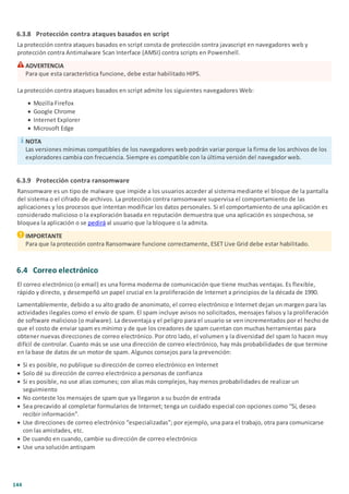 144
6.3.8 Protección contra ataques basados en script
La protección contra ataques basados en script consta de protección contra javascript en navegadores web y
protección contra Antimalware Scan Interface (AMSI) contra scripts en Powershell.
ADVERTENCIA
Para que esta característica funcione, debe estar habilitado HIPS.
La protección contra ataques basados en script admite los siguientes navegadores Web:
· Mozilla Firefox
· Google Chrome
· Internet Explorer
· Microsoft Edge
NOTA
Las versiones mínimas compatibles de los navegadores web podrán variar porque la firma de los archivos de los
exploradores cambia con frecuencia. Siempre es compatible con la última versión del navegador web.
6.3.9 Protección contra ransomware
Ransomware es un tipo de malware que impide a los usuarios acceder al sistema mediante el bloque de la pantalla
del sistema o el cifrado de archivos. La protección contra ramsomware supervisa el comportamiento de las
aplicaciones y los procesos que intentan modificar los datos personales. Si el comportamiento de una aplicación es
considerado malicioso o la exploración basada en reputación demuestra que una aplicación es sospechosa, se
bloquea la aplicación o se pedirá al usuario que la bloquee o la admita.
IMPORTANTE
Para que la protección contra Ransomware funcione correctamente, ESET Live Grid debe estar habilitado.
6.4 Correo electrónico
El correo electrónico (o email) es una forma moderna de comunicación que tiene muchas ventajas. Es flexible,
rápido y directo, y desempeñó un papel crucial en la proliferación de Internet a principios de la década de 1990.
Lamentablemente, debido a su alto grado de anonimato, el correo electrónico e Internet dejan un margen para las
actividades ilegales como el envío de spam. El spam incluye avisos no solicitados, mensajes falsos y la proliferación
de software malicioso (o malware). La desventaja y el peligro para el usuario se ven incrementados por el hecho de
que el costo de enviar spam es mínimo y de que los creadores de spam cuentan con muchas herramientas para
obtener nuevas direcciones de correo electrónico. Por otro lado, el volumen y la diversidad del spam lo hacen muy
difícil de controlar. Cuanto más se use una dirección de correo electrónico, hay más probabilidades de que termine
en la base de datos de un motor de spam. Algunos consejos para la prevención:
· Si es posible, no publique su dirección de correo electrónico en Internet
· Solo dé su dirección de correo electrónico a personas de confianza
· Si es posible, no use alias comunes; con alias más complejos, hay menos probabilidades de realizar un
seguimiento
· No conteste los mensajes de spam que ya llegaron a su buzón de entrada
· Sea precavido al completar formularios de Internet; tenga un cuidado especial con opciones como “Sí, deseo
recibir información”.
· Use direcciones de correo electrónico “especializadas”; por ejemplo, una para el trabajo, otra para comunicarse
con las amistades, etc.
· De cuando en cuando, cambie su dirección de correo electrónico
· Use una solución antispam
 