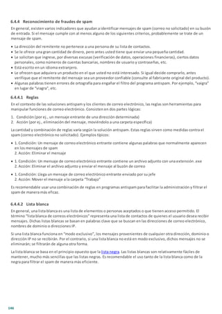 146
6.4.4 Reconocimiento de fraudes de spam
En general, existen varios indicadores que ayudan a identificar mensajes de spam (correo no solicitado) en su buzón
de entrada. Si el mensaje cumple con al menos alguno de los siguientes criterios, probablemente se trate de un
mensaje de spam.
· La dirección del remitente no pertenece a una persona de su lista de contactos.
· Se le ofrece una gran cantidad de dinero, pero antes usted tiene que enviar una pequeña cantidad.
· Le solicitan que ingrese, por diversas excusas (verificación de datos, operaciones financieras), ciertos datos
personales, como números de cuentas bancarias, nombres de usuario y contraseñas, etc.
· Está escrito en un idioma extranjero.
· Le ofrecen que adquiera un producto en el que usted no está interesado. Si igual decide comprarlo, antes
verifique que el remitente del mensaje sea un proveedor confiable (consulte al fabricante original del producto).
· Algunas palabras tienen errores de ortografía para engañar el filtro del programa antispam. Por ejemplo, “vaigra”
en lugar de “viagra”, etc.
6.4.4.1 Reglas
En el contexto de las soluciones antispam y los clientes de correo electrónico, las reglas son herramientas para
manipular funciones de correo electrónico. Consisten en dos partes lógicas:
1. Condición (por ej., un mensaje entrante de una dirección determinada)
2. Acción (por ej., eliminación del mensaje, moviéndolo a una carpeta específica)
La cantidad y combinación de reglas varía según la solución antispam. Estas reglas sirven como medidas contra el
spam (correo electrónico no solicitado). Ejemplos típicos:
· 1. Condición: Un mensaje de correo electrónico entrante contiene algunas palabras que normalmente aparecen
en los mensajes de spam
2. Acción: Eliminar el mensaje
· 1. Condición: Un mensaje de correo electrónico entrante contiene un archivo adjunto con una extensión .exe
2. Acción: Eliminar el archivo adjunto y enviar el mensaje al buzón de correo
· 1. Condición: Llega un mensaje de correo electrónico entrante enviado por su jefe
2. Acción: Mover el mensaje a la carpeta “Trabajo”
Es recomendable usar una combinación de reglas en programas antispam para facilitar la administración y filtrar el
spam de manera más eficaz.
6.4.4.2 Lista blanca
En general, una lista blanca es una lista de elementos o personas aceptados o que tienen acceso permitido. El
término “lista blanca de correos electrónicos” representa una lista de contactos de quienes el usuario desea recibir
mensajes. Dichas listas blancas se basan en palabras clave que se buscan en las direcciones de correo electrónico,
nombres de dominio o direcciones IP.
Si una lista blanca funciona en “modo exclusivo”, los mensajes provenientes de cualquier otra dirección, dominio o
dirección IP no se recibirán. Por el contrario, si una lista blanca no está en modo exclusivo, dichos mensajes no se
eliminarán; se filtrarán de alguna otra forma.
La lista blanca se basa en el principio opuesto que la lista negra. Las listas blancas son relativamente fáciles de
mantener, mucho más sencillas que las listas negras. Es recomendable el uso tanto de la lista blanca como de la
negra para filtrar el spam de manera más eficiente.
 