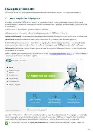 15
3. Guía para principiantes
Esta sección ofrece una visión general introductoria sobre ESET Internet Security y su configuración básica.
3.1 La ventana principal del programa
La ventana principal de ESET Internet Security se encuentra dividida en dos secciones principales. La ventana
primaria que está a la derecha muestra información correspondiente a la opción seleccionada en el menú principal
de la izquierda.
A continuación se describen las opciones del menú principal:
Inicio: proporciona información sobre el estado de protección de ESET Internet Security.
Exploración del equipo: configura y ejecuta una exploración de tu ordenador o crea una exploración personalizada.
Actualización: muestra información sobre las actualizaciones de la base de datos de firmas de virus.
Herramientas: proporciona acceso a los archivos de registro, las estadísticas de protección, la visualización de la
actividad, los procesos activos,Conexiones de redlas tareas programadas, ESET SysInspector y ESET SysRescue.
Configuración: seleccione esta opción para ajustar el nivel de seguridad del equipo, Internet, protección de red y
herramientas de seguridad..
Ayuda y soporte: proporciona acceso a los archivos de ayuda, la base de conocimiento de ESET, el sitio Web de ESET
y los vínculos para enviar solicitud de soporte.
La pantalla Inicio contiene información importante sobre el nivel de protección actual de su equipo. La ventana de
estado muestra las características de utilizadas con mayor frecuencia en ESET Internet Security. Aquí también se
encuentra la información sobre la actualización más reciente y la fecha de vencimiento de su programa.
El ícono verde y el estado de Protección máxima verde indican que la máxima protección está asegurada.
 