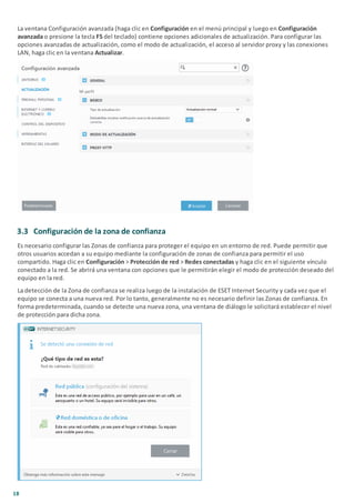 18
La ventana Configuración avanzada (haga clic en Configuración en el menú principal y luego en Configuración
avanzada o presione la tecla F5 del teclado) contiene opciones adicionales de actualización. Para configurar las
opciones avanzadas de actualización, como el modo de actualización, el acceso al servidor proxy y las conexiones
LAN, haga clic en la ventana Actualizar.
3.3 Configuración de la zona de confianza
Es necesario configurar las Zonas de confianza para proteger el equipo en un entorno de red. Puede permitir que
otros usuarios accedan a su equipo mediante la configuración de zonas de confianza para permitir el uso
compartido. Haga clic en Configuración > Protección de red > Redes conectadas y haga clic en el siguiente vínculo
conectado a la red. Se abrirá una ventana con opciones que le permitirán elegir el modo de protección deseado del
equipo en la red.
La detección de la Zona de confianza se realiza luego de la instalación de ESET Internet Security y cada vez que el
equipo se conecta a una nueva red. Por lo tanto, generalmente no es necesario definir las Zonas de confianza. En
forma predeterminada, cuando se detecte una nueva zona, una ventana de diálogo le solicitará establecer el nivel
de protección para dicha zona.
 