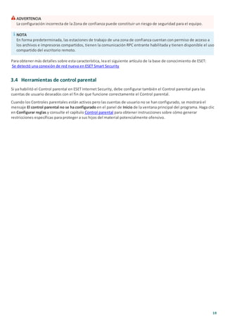 19
ADVERTENCIA
La configuración incorrecta de la Zona de confianza puede constituir un riesgo de seguridad para el equipo.
NOTA
En forma predeterminada, las estaciones de trabajo de una zona de confianza cuentan con permiso de acceso a
los archivos e impresoras compartidos, tienen la comunicación RPC entrante habilitada y tienen disponible el uso
compartido del escritorio remoto.
Para obtener más detalles sobre esta característica, lea el siguiente artículo de la base de conocimiento de ESET:
Se detectó una conexión de red nueva en ESET Smart Security
3.4 Herramientas de control parental
Si ya habilitó el Control parental en ESET Internet Security, debe configurar también el Control parental para las
cuentas de usuario deseados con el fin de que funcione correctamente el Control parental.
Cuando los Controles parentales están activos pero las cuentas de usuario no se han configurado, se mostrará el
mensaje El control parental no se ha configurado en el panel de Inicio de la ventana principal del programa. Haga clic
en Configurar reglas y consulte el capítulo Control parental para obtener instrucciones sobre cómo generar
restricciones específicas para proteger a sus hijos del material potencialmente ofensivo.
 