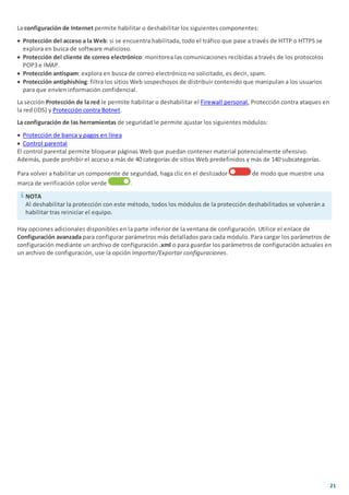 21
La configuración de Internet permite habilitar o deshabilitar los siguientes componentes:
· Protección del acceso a la Web: si se encuentra habilitada, todo el tráfico que pase a través de HTTP o HTTPS se
explora en busca de software malicioso.
· Protección del cliente de correo electrónico: monitorea las comunicaciones recibidas a través de los protocolos
POP3 e IMAP.
· Protección antispam: explora en busca de correo electrónico no solicitado, es decir, spam.
· Protección antiphishing: filtra los sitios Web sospechosos de distribuir contenido que manipulan a los usuarios
para que envíen información confidencial.
La sección Protección de la red le permite habilitar o deshabilitar el Firewall personal, Protección contra ataques en
la red (IDS) y Protección contra Botnet.
La configuración de las herramientas de seguridad le permite ajustar los siguientes módulos:
· Protección de banca y pagos en línea
· Control parental
El control parental permite bloquear páginas Web que puedan contener material potencialmente ofensivo.
Además, puede prohibir el acceso a más de 40 categorías de sitios Web predefinidos y más de 140 subcategorías.
Para volver a habilitar un componente de seguridad, haga clic en el deslizador de modo que muestre una
marca de verificación color verde .
NOTA
Al deshabilitar la protección con este método, todos los módulos de la protección deshabilitados se volverán a
habilitar tras reiniciar el equipo.
Hay opciones adicionales disponibles en la parte inferior de la ventana de configuración. Utilice el enlace de
Configuración avanzada para configurar parámetros más detallados para cada módulo. Para cargar los parámetros de
configuración mediante un archivo de configuración .xml o para guardar los parámetros de configuración actuales en
un archivo de configuración, use la opción Importar/Exportar configuraciones.
 
