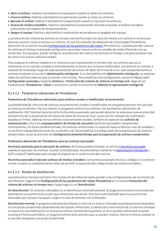 25
· Abrir el archivo: habilita o deshabilita la exploración cuando se abren los archivos.
· Crear el archivo: habilita o deshabilita la exploración cuando se crean los archivos.
· Ejecutar el archivo: habilita o deshabilita la exploración cuando se ejecutan los archivos.
· Acceso de medios extraíbles: habilita o deshabilita la exploración activada al acceder a medios extraíbles
particulares con espacio de almacenamiento.
· Apagar el equipo: habilita o deshabilita la exploración accionada por el apagado del equipo.
La protección del sistema de archivos en tiempo real verifica todos los tipos de medios y el control se acciona por
diversos sucesos, como el acceso a un archivo. Al usar los métodos de detección de la tecnología ThreatSense
(descritos en la sección titulada Configuración de los parámetros del motor ThreatSense), la protección del sistema
de archivos en tiempo real puede configurarse para tratar nuevos archivos creados de modo diferente a los ya
existentes. Por ejemplo, puede configurar la protección del sistema de archivos en tiempo real para controlar más
de cerca a los nuevos archivos creados.
Para asegurar el mínimo impacto en el sistema al usar la protección en tiempo real, los archivos que ya se
exploraron no se vuelven a explorar reiteradamente (a menos que se hayan modificado). Los archivos se vuelven a
explorar de inmediato luego de cada actualización de la base de datos de firmas de virus. Este comportamiento se
controla mediante el uso de la Optimización inteligente. Si se deshabilita esta Optimización inteligente, se exploran
todos los archivos cada vez que se accede a los mismos. Para modificar esta configuración, presione F5 para abrir
Configuración avanzada y expanda Antivirus > Protección del sistema de archivos en tiempo real. Haga clic en
Parámetro de ThreatSense > Otros y seleccione o anule la selección de Habilitar la optimización inteligente.
4.1.1.1.1 Parámetros adicionales de ThreatSense
Parámetros de ThreatSense adicionales para archivos creados o modificados recientemente.
La probabilidad de infección de archivos recientemente creados o modificados en comparativamente más alta que
en archivos existentes. Por ese motivo, el programa verifica esos archivos con parámetros adicionales de
exploración. ESET Internet Security utiliza la heurística avanzada, que puede detectar las amenazas nuevas antes del
lanzamiento de la actualización de la base de datos de firmas de virus, junto con los métodos de exploración
basados en firmas. Además de los archivos recientemente creados, también se exploran los archivos de
autoextracción (.sfx) y los empaquetadores de tiempo de ejecución (archivos ejecutables comprimidos
internamente). En forma predeterminada, los archivos comprimidos se exploran hasta el décimo nivel de anidado y
se verifican independientemente de su tamaño real. Para modificar la configuración de la exploración de archivos
comprimidos, anule la selección de Configuración predeterminada para la exploración de archivos comprimidos.
Parámetros adicionales de ThreatSense para los archivos ejecutados
Heurística avanzada para la ejecución de archivos: de forma predeterminada, se utiliza la Heurística avanzada
cuando se ejecutan los archivos. Cuando está habilitada, recomendamos mantener la Optimización inteligente y
ESET LiveGrid® habilitados para mitigar el impacto en el rendimiento del sistema.
Heurística avanzada al ejecutar archivos de medios extraíbles: la heurística avanzada emula un código en un entorno
virtual y evalúa su comportamiento antes de permitir la ejecución del código desde los medios extraíbles.
4.1.1.1.2 Niveles de desinfección
La protección en tiempo real tiene tres niveles de desinfección (para acceder a las configuraciones de los niveles de
desinfección, haga clic en Configuración de los parámetros del motor ThreatSense en la sección Protección del
sistema de archivos en tiempo real y luego haga clic en Desinfección).
Sin desinfección: los archivos infectados no se desinfectan automáticamente. El programa mostrará una ventana de
advertencia y le permitirá al usuario que seleccione una acción. Este nivel está diseñado para los usuarios más
avanzados que conocen los pasos a seguir en caso de detectar una infiltración.
Desinfección normal: el programa intentará desinfectar o eliminar el archivo infectado automáticamente basándose
en una acción predefinida (dependiendo del tipo de infiltración). La detección y eliminación de un archivo infectado
se marca con una notificación en la esquina inferior derecha de la pantalla. Si no es posible seleccionar la acción
correcta en forma automática, el programa ofrece otras acciones que se pueden realizar. Ocurre lo mismo cuando no
es posible completar una acción predefinida.
 