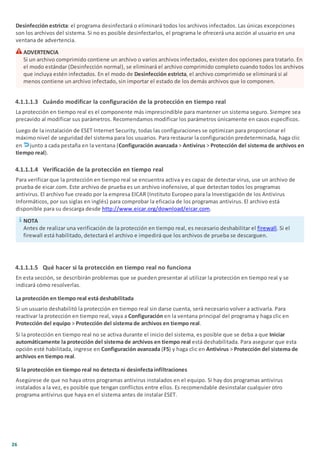 26
Desinfección estricta: el programa desinfectará o eliminará todos los archivos infectados. Las únicas excepciones
son los archivos del sistema. Si no es posible desinfectarlos, el programa le ofrecerá una acción al usuario en una
ventana de advertencia.
ADVERTENCIA
Si un archivo comprimido contiene un archivo o varios archivos infectados, existen dos opciones para tratarlo. En
el modo estándar (Desinfección normal), se eliminará el archivo comprimido completo cuando todos los archivos
que incluya estén infectados. En el modo de Desinfección estricta, el archivo comprimido se eliminará si al
menos contiene un archivo infectado, sin importar el estado de los demás archivos que lo componen.
4.1.1.1.3 Cuándo modificar la configuración de la protección en tiempo real
La protección en tiempo real es el componente más imprescindible para mantener un sistema seguro. Siempre sea
precavido al modificar sus parámetros. Recomendamos modificar los parámetros únicamente en casos específicos.
Luego de la instalación de ESET Internet Security, todas las configuraciones se optimizan para proporcionar el
máximo nivel de seguridad del sistema para los usuarios. Para restaurar la configuración predeterminada, haga clic
en junto a cada pestaña en la ventana (Configuración avanzada > Antivirus > Protección del sistema de archivos en
tiempo real).
4.1.1.1.4 Verificación de la protección en tiempo real
Para verificar que la protección en tiempo real se encuentra activa y es capaz de detectar virus, use un archivo de
prueba de eicar.com. Este archivo de prueba es un archivo inofensivo, al que detectan todos los programas
antivirus. El archivo fue creado por la empresa EICAR (Instituto Europeo para la Investigación de los Antivirus
Informáticos, por sus siglas en inglés) para comprobar la eficacia de los programas antivirus. El archivo está
disponible para su descarga desde http://www.eicar.org/download/eicar.com.
NOTA
Antes de realizar una verificación de la protección en tiempo real, es necesario deshabilitar el firewall. Si el
firewall está habilitado, detectará el archivo e impedirá que los archivos de prueba se descarguen.
4.1.1.1.5 Qué hacer si la protección en tiempo real no funciona
En esta sección, se describirán problemas que se pueden presentar al utilizar la protección en tiempo real y se
indicará cómo resolverlas.
La protección en tiempo real está deshabilitada
Si un usuario deshabilitó la protección en tiempo real sin darse cuenta, será necesario volver a activarla. Para
reactivar la protección en tiempo real, vaya a Configuración en la ventana principal del programa y haga clic en
Protección del equipo > Protección del sistema de archivos en tiempo real.
Si la protección en tiempo real no se activa durante el inicio del sistema, es posible que se deba a que Iniciar
automáticamente la protección del sistema de archivos en tiempo real está deshabilitada. Para asegurar que esta
opción esté habilitada, ingrese en Configuración avanzada (F5) y haga clic en Antivirus > Protección del sistema de
archivos en tiempo real.
Si la protección en tiempo real no detecta ni desinfecta infiltraciones
Asegúrese de que no haya otros programas antivirus instalados en el equipo. Si hay dos programas antivirus
instalados a la vez, es posible que tengan conflictos entre ellos. Es recomendable desinstalar cualquier otro
programa antivirus que haya en el sistema antes de instalar ESET.
 