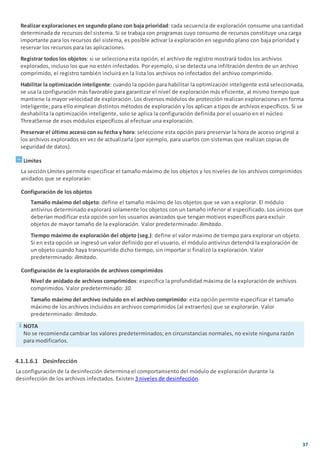 37
Realizar exploraciones en segundo plano con baja prioridad: cada secuencia de exploración consume una cantidad
determinada de recursos del sistema. Si se trabaja con programas cuyo consumo de recursos constituye una carga
importante para los recursos del sistema, es posible activar la exploración en segundo plano con baja prioridad y
reservar los recursos para las aplicaciones.
Registrar todos los objetos: si se selecciona esta opción, el archivo de registro mostrará todos los archivos
explorados, incluso los que no estén infectados. Por ejemplo, si se detecta una infiltración dentro de un archivo
comprimido, el registro también incluirá en la lista los archivos no infectados del archivo comprimido.
Habilitar la optimización inteligente: cuando la opción para habilitar la optimización inteligente está seleccionada,
se usa la configuración más favorable para garantizar el nivel de exploración más eficiente, al mismo tiempo que
mantiene la mayor velocidad de exploración. Los diversos módulos de protección realizan exploraciones en forma
inteligente; para ello emplean distintos métodos de exploración y los aplican a tipos de archivos específicos. Si se
deshabilita la optimización inteligente, solo se aplica la configuración definida por el usuario en el núcleo
ThreatSense de esos módulos específicos al efectuar una exploración.
Preservar el último acceso con su fecha y hora: seleccione esta opción para preservar la hora de acceso original a
los archivos explorados en vez de actualizarla (por ejemplo, para usarlos con sistemas que realizan copias de
seguridad de datos).
Límites
La sección Límites permite especificar el tamaño máximo de los objetos y los niveles de los archivos comprimidos
anidados que se explorarán:
Configuración de los objetos
Tamaño máximo del objeto: define el tamaño máximo de los objetos que se van a explorar. El módulo
antivirus determinado explorará solamente los objetos con un tamaño inferior al especificado. Los únicos que
deberían modificar esta opción son los usuarios avanzados que tengan motivos específicos para excluir
objetos de mayor tamaño de la exploración. Valor predeterminado: ilimitado.
Tiempo máximo de exploración del objeto (seg.): define el valor máximo de tiempo para explorar un objeto.
Si en esta opción se ingresó un valor definido por el usuario, el módulo antivirus detendrá la exploración de
un objeto cuando haya transcurrido dicho tiempo, sin importar si finalizó la exploración. Valor
predeterminado: ilimitado.
Configuración de la exploración de archivos comprimidos
Nivel de anidado de archivos comprimidos: especifica la profundidad máxima de la exploración de archivos
comprimidos. Valor predeterminado: 10.
Tamaño máximo del archivo incluido en el archivo comprimido: esta opción permite especificar el tamaño
máximo de los archivos incluidos en archivos comprimidos (al extraerlos) que se explorarán. Valor
predeterminado: ilimitado.
NOTA
No se recomienda cambiar los valores predeterminados; en circunstancias normales, no existe ninguna razón
para modificarlos.
4.1.1.6.1 Desinfección
La configuración de la desinfección determina el comportamiento del módulo de exploración durante la
desinfección de los archivos infectados. Existen 3 niveles de desinfección.
 