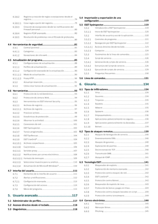 ..................................................................................79
Registro y creación de reglas o excepciones desde el
registro
4.3.8.2
........................................................................79Crear regla a partir del registro4.3.8.2.1
..................................................................................80
Creación de excepciones desde las notificaciones del
Firewall personal
4.3.8.3
..................................................................................80Registro PCAP avanzado4.3.8.4
..................................................................................80
Resolución de problemas con el filtrado de protocolos4.3.8.5
....................................................................................................81Herramientas de seguridad4.4
..............................................................................81Control parental4.4.1
..................................................................................83Categorías4.4.1.1
..................................................................................84Excepciones de sitio web4.4.1.2
....................................................................................................85Actualización del programa4.5
..............................................................................88Configuraciones de actualización4.5.1
..................................................................................89Perfiles de actualización4.5.1.1
..................................................................................90Configuración avanzada de la actualización4.5.1.2
........................................................................90Modo de actualización4.5.1.2.1
........................................................................90Proxy HTTP4.5.1.2.2
..............................................................................91Actualizar reversión4.5.2
..............................................................................92Cómo crear tareas de actualización4.5.3
....................................................................................................93Herramientas4.6
..............................................................................93Protección de la red doméstica4.6.1
..............................................................................94Protección de cámara Web4.6.2
..............................................................................95Herramientas en ESETInternet Security4.6.3
..................................................................................96Archivos de registro4.6.3.1
........................................................................97Archivos de registro4.6.3.1.1
..................................................................................98Procesos activos4.6.3.2
..................................................................................99Estadísticas de protección4.6.3.3
..................................................................................100Observar la actividad4.6.3.4
..................................................................................101Conexiones de red4.6.3.5
..................................................................................102ESETSysInspector4.6.3.6
..................................................................................102Tareas programadas4.6.3.7
..................................................................................104ESETSysRescue4.6.3.8
..................................................................................104ESETLiveGrid®4.6.3.9
........................................................................105Archivos sospechosos4.6.3.9.1
..................................................................................106Cuarentena4.6.3.10
..................................................................................107Servidor proxy4.6.3.11
..................................................................................108Notificaciones por correo electrónico4.6.3.12
........................................................................109Formato de mensajes4.6.3.12.1
..................................................................................110Seleccionar muestra para su análisis4.6.3.13
..................................................................................110Actualización de Microsoft Windows®4.6.3.14
....................................................................................................111Interfaz del usuario4.7
..............................................................................111Elementos de la interfaz de usuario4.7.1
..............................................................................112Alertas y notificaciones4.7.2
..................................................................................113Configuración avanzada4.7.2.1
..............................................................................114Configuración del acceso4.7.3
..............................................................................115Menú del programa4.7.4
.......................................................117Usuario avanzado5.
....................................................................................................117Administrador de perfiles5.1
....................................................................................................118Accesos directos desde el teclado5.2
....................................................................................................118Diagnósticos5.3
....................................................................................................119
Importación y exportación de una
configuración
5.4
....................................................................................................119ESET SysInspector5.5
..............................................................................119Introducción a ESETSysInspector5.5.1
..................................................................................120Inicio de ESETSysInspector5.5.1.1
..............................................................................120Interfaz de usuario y uso de la aplicación5.5.2
..................................................................................121Controles de programa5.5.2.1
..................................................................................122Navegación por ESETSysInspector5.5.2.2
........................................................................123Accesos directos desde teclado5.5.2.2.1
..................................................................................124Comparar5.5.2.3
..............................................................................125Parámetros de la línea de comandos5.5.3
..............................................................................126Script de servicio5.5.4
..................................................................................126Generación de scripts de servicio5.5.4.1
..................................................................................126Estructura del script de servicio5.5.4.2
..................................................................................129Ejecución de scripts de servicio5.5.4.3
..............................................................................130Preguntas frecuentes5.5.5
....................................................................................................131Línea de comandos5.6
.......................................................134Glosario6.
....................................................................................................134Tipos de infiltraciones6.1
..............................................................................134Virus6.1.1
..............................................................................134Gusanos6.1.2
..............................................................................135Troyanos6.1.3
..............................................................................135Rootkits6.1.4
..............................................................................135Adware6.1.5
..............................................................................136Spyware6.1.6
..............................................................................136Empaquetadores6.1.7
..............................................................................136Aplicaciones potencialmente no seguras6.1.8
..............................................................................137Aplicaciones potencialmente no deseadas6.1.9
..............................................................................139Botnet6.1.10
....................................................................................................139Tipos de ataques remotos6.2
..............................................................................140Ataques de denegación de servicio6.2.1
..............................................................................140Envenenamiento DNS6.2.2
..............................................................................140Ataques de gusanos6.2.3
..............................................................................140Exploración de puertos6.2.4
..............................................................................140Desincronización TCP6.2.5
..............................................................................141Transmisión SMB6.2.6
..............................................................................141Ataque de ICMP6.2.7
....................................................................................................141Tecnología ESET6.3
..............................................................................141Bloqueador de exploits6.3.1
..............................................................................142Exploración de memoria avanzada6.3.2
..............................................................................142Protección contra ataques de red6.3.3
..............................................................................142ESETLiveGrid®6.3.4
..............................................................................142Protección contra Botnet6.3.5
..............................................................................143Bloqueador de exploits de Java6.3.6
..............................................................................143Protección de banca y pagos en línea6.3.7
..............................................................................144Protección contra ataques basados en script6.3.8
..............................................................................144Protección contra ransomware6.3.9
....................................................................................................144Correo electrónico6.4
..............................................................................145Anuncios6.4.1
..............................................................................145Mensajes falsos6.4.2
..............................................................................145Phishing6.4.3
 