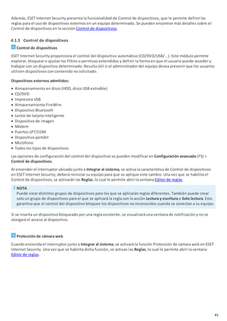 41
Además, ESET Internet Security presenta la funcionalidad de Control de dispositivos, que le permite definir las
reglas para el uso de dispositivos externos en un equipo determinado. Se pueden encontrar más detalles sobre el
Control de dispositivos en la sección Control de dispositivos.
4.1.3 Control de dispositivos
Control de dispositivos
ESET Internet Security proporciona el control del dispositivo automático (CD/DVD/USB/...). Este módulo permite
explorar, bloquear o ajustar los filtros o permisos extendidos y definir la forma en que el usuario puede acceder y
trabajar con un dispositivo determinado. Resulta útil si el administrador del equipo desea prevenir que los usuarios
utilicen dispositivos con contenido no solicitado.
Dispositivos externos admitidos:
· Almacenamiento en disco (HDD, disco USB extraíble)
· CD/DVD
· Impresora USB
· Almacenamiento FireWire
· Dispositivo Bluetooth
· Lector de tarjeta inteligente
· Dispositivo de imagen
· Módem
· Puertos LPT/COM
· Dispositivo portátil
· Micrófono
· Todos los tipos de dispositivos
Las opciones de configuración del control del dispositivo se pueden modificar en Configuración avanzada (F5) >
Control de dispositivos.
Al encender el interruptor ubicado junto a Integrar al sistema, se activa la característica de Control de dispositivos
en ESET Internet Security; deberá reiniciar su equipo para que se aplique este cambio. Una vez que se habilita el
Control de dispositivos, se activarán las Reglas, lo cual le permite abrir la ventana Editor de reglas.
NOTA
Puede crear distintos grupos de dispositivos para los que se aplicarán reglas diferentes. También puede crear
solo un grupo de dispositivos para el que se aplicará la regla con la acción Lectura y escritura o Solo lectura. Esto
garantiza que el control del dispositivo bloquee los dispositivos no reconocidos cuando se conectan a su equipo.
Si se inserta un dispositivo bloqueado por una regla existente, se visualizará una ventana de notificación y no se
otorgará el acceso al dispositivo.
Protección de cámara web
Cuando encienda el interruptor junto a Integrar al sistema, se activará la función Protección de cámara web en ESET
Internet Security. Una vez que se habilita dicha función, se activan las Reglas, lo cual le permite abrir la ventana
Editor de reglas.
 