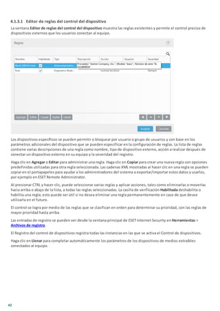 42
4.1.3.1 Editor de reglas del control del dispositivo
La ventana Editor de reglas del control del dispositivo muestra las reglas existentes y permite el control preciso de
dispositivos externos que los usuarios conectan al equipo.
Los dispositivos específicos se pueden permitir o bloquear por usuario o grupo de usuarios y con base en los
parámetros adicionales del dispositivo que se pueden especificar en la configuración de reglas. La lista de reglas
contiene varias descripciones de una regla como nombre, tipo de dispositivo externo, acción a realizar después de
conectar un dispositivo externo en su equipo y la severidad del registro.
Haga clic en Agregar o Editar para administrar una regla. Haga clic en Copiar para crear una nueva regla con opciones
predefinidas utilizadas para otra regla seleccionada. Las cadenas XML mostradas al hacer clic en una regla se pueden
copiar en el portapapeles para ayudar a los administradores del sistema a exportar/importar estos datos y usarlos,
por ejemplo en ESET Remote Administrator.
Al presionar CTRL y hacer clic, puede seleccionar varias reglas y aplicar acciones, tales como eliminarlas o moverlas
hacia arriba o abajo de la lista, a todas las reglas seleccionadas. La casilla de verificación Habilitada deshabilita o
habilita una regla; esto puede ser útil si no desea eliminar una regla permanentemente en caso de que desee
utilizarla en el futuro.
El control se logra por medio de las reglas que se clasifican en orden para determinar su prioridad, con las reglas de
mayor prioridad hasta arriba.
Las entradas de registro se pueden ver desde la ventana principal de ESET Internet Security en Herramientas >
Archivos de registro.
El Registro del control de dispositivos registra todas las instancias en las que se activa el Control de dispositivos.
Haga clic en Llenar para completar automáticamente los parámetros de los dispositivos de medios extraíbles
conectados al equipo.
 
