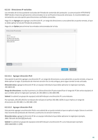 61
4.2.3.3 Direcciones IP excluidas
Las entradas de la lista quedarán excluidas del filtrado de contenido del protocolo. La comunicación HTTP/POP3/
IMAP desde o hacia las aplicaciones seleccionadas no se verificará en busca de amenazas. Es recomendable que
únicamente use esta opción para direcciones confiables conocidas.
Haga clic en Agregar para agregar una dirección IP, un rango de direcciones o una subred de un punto remoto, al que
se debe aplicar la lista de filtrado de protocolos.
Haga clic en Quitar para eliminar las entradas seleccionadas de la lista.
4.2.3.3.1 Agregar dirección IPv4
Esta opción le permite agregar una dirección IP, un rango de direcciones o una subred de un punto remoto, al que se
debe aplicar la regla. El protocolo de Internet versión 4 es la más antigua, pero sigue siendo la más utilizada.
Dirección única: agrega la dirección IP de un equipo individual al que debe aplicarse la regla (por ejemplo,
192.168.0.10).
Rango de direcciones: escriba la primera y la última dirección IP para especificar el rango de IP (de varios equipos) al
que se debe aplicar la regla (por ejemplo, de 192.168.0.1 a 192.168.0.99).
Subred: la subred (un grupo de equipos) está definida por una dirección IP y una máscara.
Por ejemplo, 255.255.255.0 es la máscara de red para el prefijo 192.168.1.0/24, lo que implica un rango de
direcciones de 192.168.1.1 a 192.168.1.254.
4.2.3.3.2 Agregar dirección IPv6
Esto permite agregar una dirección IPv6 o una subred de un punto remoto al que se aplica la regla. Esta es la versión
más reciente del protocolo de Internet y sustituirá a la versión 4 anterior.
Dirección única: agrega la dirección IP de un equipo individual al que debe aplicarse la regla (por ejemplo,
2001:718:1c01:16:214:22ff:fec9:ca5).
Subred: la subred (un grupo de equipos) está definida por una dirección IP y una máscara (por ejemplo:
2002:c0a8:6301:1::1/64).
 