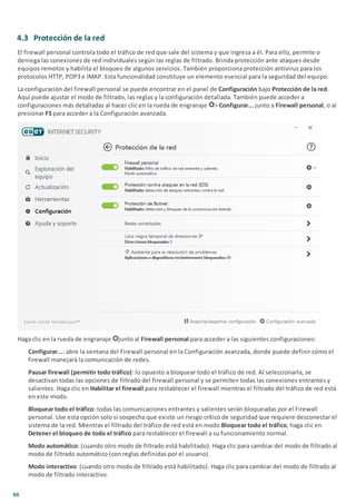 66
4.3 Protección de la red
El firewall personal controla todo el tráfico de red que sale del sistema y que ingresa a él. Para ello, permite o
deniega las conexiones de red individuales según las reglas de filtrado. Brinda protección ante ataques desde
equipos remotos y habilita el bloqueo de algunos servicios. También proporciona protección antivirus para los
protocolos HTTP, POP3 e IMAP. Esta funcionalidad constituye un elemento esencial para la seguridad del equipo.
La configuración del firewall personal se puede encontrar en el panel de Configuración bajo Protección de la red.
Aquí puede ajustar el modo de filtrado, las reglas y la configuración detallada. También puede acceder a
configuraciones más detalladas al hacer clic en la rueda de engranaje > Configurar... junto a Firewall personal, o al
presionar F5 para acceder a la Configuración avanzada.
Haga clic en la rueda de engranaje junto al Firewall personal para acceder a las siguientes configuraciones:
Configurar...: abre la ventana del Firewall personal en la Configuración avanzada, donde puede definir cómo el
firewall manejará la comunicación de redes.
Pausar firewall (permitir todo tráfico): lo opuesto a bloquear todo el tráfico de red. Al seleccionarla, se
desactivan todas las opciones de filtrado del firewall personal y se permiten todas las conexiones entrantes y
salientes. Haga clic en Habilitar el firewall para restablecer el firewall mientras el filtrado del tráfico de red está
en este modo.
Bloquear todo el tráfico: todas las comunicaciones entrantes y salientes serán bloqueadas por el Firewall
personal. Use esta opción solo si sospecha que existe un riesgo crítico de seguridad que requiere desconectar el
sistema de la red. Mientras el filtrado del tráfico de red está en modo Bloquear todo el tráfico, haga clic en
Detener el bloqueo de todo el tráfico para restablecer el firewall a su funcionamiento normal.
Modo automático: (cuando otro modo de filtrado está habilitado). Haga clic para cambiar del modo de filtrado al
modo de filtrado automático (con reglas definidas por el usuario).
Modo interactivo: (cuando otro modo de filtrado está habilitado). Haga clic para cambiar del modo de filtrado al
modo de filtrado interactivo.
 