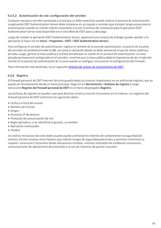 77
4.3.5.2 Autenticación de red: configuración del servidor
Cualquier equipo o servidor conectado a la red que se debe autenticar puede realizar el proceso de autenticación.
La aplicación ESET Authentication Server debe instalarse en un equipo o servidor que siempre tenga acceso para la
autenticación cuando un cliente intente conectarse a la red. El archivo de instalación para la aplicación ESET
Authentication Server está disponible en el sitio Web de ESET para su descarga.
Luego de instalar la aplicación ESET Authentication Server, aparecerá una ventana de diálogo (puede acceder a la
aplicación al hacer clic en Inicio > Programas > ESET > ESET Authentication Server).
Para configurar el servidor de autenticación, ingrese el nombre de la zona de autenticación, el puerto de escucha
del servidor (el predeterminado es 80), así como la ubicación donde se debe almacenar el par de claves pública y
privada. Luego, genere la clave pública y la clave privada que se usarán en el proceso de autenticación. La clave
privada permanecerá configurada en el servidor, mientras que la clave pública deberá importarse desde el lado del
cliente en la sección de autenticación de la zona cuando se configure una zona en la configuración del firewall.
Para información más detallada, lea el siguiente Artículo de la base de conocimiento de ESET.
4.3.6 Registro
El firewall personal de ESET Internet Security guarda todos los sucesos importantes en un archivo de registro, que se
puede ver directamente desde el menú principal. Haga clic en Herramienta > Archivos de registro y luego
seleccione Registro del firewall personal de ESET en el menú desplegable Registro.
Los archivos de registro se pueden usar para detectar errores y revelar intrusiones en el sistema. Los registros del
firewall personal de ESET contienen los siguientes datos:
· Fecha y la hora del suceso
· Nombre del cliente
· Origen
· Dirección IP de destino
· Protocolo de comunicación de red
· Regla aplicada o, si se identificó el gusano, su nombre
· Aplicación involucrada
· Usuario
Un análisis minucioso de estos datos puede ayudar a detectar los intentos de comprometer la seguridad del
sistema. Existen muchos otros factores que indican riesgos de seguridad potenciales y permiten minimizar su
impacto: conexiones frecuentes desde ubicaciones remotas, intentos reiterados de establecer conexiones,
comunicaciones de aplicaciones desconocidas o el uso de números de puerto inusuales.
 