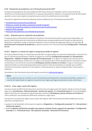 79
4.3.8 Resolución de problemas con el Firewall personal de ESET
Si experimenta problemas de conectividad con ESET Internet Security instalado, existen varias maneras de
identificar si el firewall personal de ESET es el causante del problema. Además, el firewall personal de ESET puede
ayudarle a crear nuevas reglas o excepciones para resolver los problemas de conectividad.
Consulte los siguientes temas de ayuda para resolver problemas con el firewall personal de ESET:
· Asistente para la resolución de problemas
· Registro y creación de reglas o excepciones desde el registro
· Creación de excepciones desde las notificaciones del Firewall personal
· Registro PCAP avanzado
· Resolución de problemas con el filtrado de protocolos
4.3.8.1 Asistente para la resolución de problemas
El asistente para la resolución de problemas monitorea silenciosamente todas las conexiones bloqueadas, y lo
guiará a través del proceso de resolución de problemas para corregir problemas del firewall con aplicaciones o
dispositivos específicos. Luego, el asistente sugerirá un nuevo conjunto de reglas para aplicar si las aprueba. El
Asistente para la resolución de problemas se puede encontrar en el menú principal bajo Configuración > Protección
de red.
4.3.8.2 Registro y creación de reglas o excepciones desde el registro
De forma predeterminada, el Firewall personal de ESET no registra todas las conexiones bloqueadas. Si desea ver lo
que el Firewall personal bloqueó, habilite el registro en la sección Configuración avanzada bajo Herramientas >
Diagnósticos > Habilitar el registro avanzado del firewall personal. Si ve algo en el registro que no desea que el
Firewall personal bloquee, puede crear una regla o una excepción del sistema de detección de intrusiones al hacer
clic derecho en ese elemento y seleccionar No bloquear eventos similares en el futuro. Tenga en cuenta que el
registro de todas las conexiones bloqueadas puede contener miles de elementos y es posible que sea difícil
encontrar una conexión específica en este registro. Puede desactivar el registro luego de haber solucionado su
problema.
Para obtener más información acerca del registro consulte los Archivos de registro.
NOTA
Use los registros para ver el orden en que el Firewall personal bloqueó las conexiones específicas. Además, la
creación de reglas desde los registros le permite crear reglas que hagan exactamente lo que usted desee.
4.3.8.2.1 Crear regla a partir del registro
La nueva versión de ESET Internet Security le permite crear una regla a partir del registro. Desde el menú principal,
haga clic en Herramientas > Más herramientas > Archivos de registro. Elija Firewall personal del menú desplegable,
haga clic derecho en la entrada de registro deseada y seleccione No bloquear sucesos similares en el futuro del
menú contextual. Una ventana de notificación mostrará su regla nueva.
Para permitir la creación de reglas nuevas a partir del registro, ESET Internet Security debe establecerse con las
siguientes configuraciones:
· ajustar el nivel de detalle mínimo para los registros a Diagnóstico en Configuración avanzada (F5) > Herramientas >
Archivos de registro,
· habilitar Mostrar notificaciones también para ataques entrantes frente a agujeros de seguridad en Configuración
avanzada (F5) > Firewall personal > IDS y opciones avanzadas > Detección de intrusiones.
 