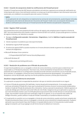 80
4.3.8.3 Creación de excepciones desde las notificaciones del Firewall personal
Cuando el Firewall personal de ESET detecte actividad de red maliciosa, aparecerá una ventana de notificación con
la descripción del suceso. Esta notificación contiene un enlace que le permitirá obtener más información acerca del
suceso para, así, establecer una excepción para este suceso si lo desea.
NOTA
Si una aplicación de red o dispositivo no implementa las normas de red correctamente, puede disparar reiteradas
notificaciones del sistema de detección de intrusiones del firewall. Puede crear una excepción directamente
desde la notificación para evitar que el Firewall personal de ESET detecte esta aplicación o dispositivo.
4.3.8.4 Registro PCAP avanzado
Esta característica tiene como propósito brindar archivos de registro más complejos para el soporte al cliente de
ESET. Use esta característica solo cuando el soporte al cliente de ESET se lo solicite, ya que puede generar un archivo
de registro inmenso y, así, ralentizar su equipo.
1. Navegue a Configuración avanzada > Herramientas > Diagnósticos y habilite Habilitar el registro avanzado del
firewall personal.
2. Intente reproducir el problema que está experimentando.
3. Deshabilitar registro PCAP avanzado.
4. El archivo de registro PCAP se puede encontrar en el mismo directorio donde se generan los volcados de
memoria de diagnóstico:
· Microsoft Windows Vista o posterior
C:ProgramDataESETESET Internet SecurityDiagnostics
· Microsoft Windows XP
C:Documents and SettingsAll Users...
4.3.8.5 Resolución de problemas con el filtrado de protocolos
Si experimenta problemas con su navegador o cliente de correo electrónico, el primer paso es determinar si el
responsable es el filtrado de protocolos. Para hacer esto, intente deshabilitar temporalmente el filtrado de
protocolos de la aplicación en la configuración avanzada (recuerde activarlo nuevamente una vez finalizado ya que,
de lo contrario, su navegador y cliente de correo electrónico permanecerán desprotegidos). Si el problema
desaparece una vez desactivado, aquí hay una lista de problemas comunes y formas para resolverlos:
Actualizar o asegurar problemas de comunicación
Si su aplicación se queja de la incapacidad de actualizar o de que un canal de comunicación no es seguro:
· Si tiene el filtrado de protocolos SSL habilitado, intente desactivarlo temporalmente. Si eso ayuda, puede
continuar utilizando el filtrado SSL y hacer que la actualización funcione al excluir la comunicación problemática:
Cambie el modo de filtrado de protocolos SSL a interactivo. Vuelva a ejecutar la actualización. Debería aparecer un
cuadro de diálogo para informarle acerca del tráfico de red cifrado. Asegúrese de que la aplicación se ajuste a la
que está intentando resolver y que el certificado parezca que proviene del servidor del que se está actualizando.
Luego, elija recordar la acción para este certificado y haga clic en ignorar. Si no se muestran más cuadros de
diálogo relevantes, puede cambiar el modo de filtrado a automático y el problema debería resolverse.
· Si la aplicación en cuestión no es un navegador o cliente de correo electrónico, puede excluirla por completo del
filtrado de protocolos (hacer esto en el navegador o cliente de correo electrónico lo dejaría expuesto). Cualquier
aplicación cuya comunicación haya sido filtrada en el pasado debería estar en la lista provista a usted cuando
agrega la excepción, por lo que agregar una de forma manual no debería ser necesario.
 
