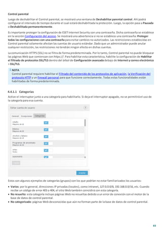 83
Control parental
Luego de deshabilitar el Control parental, se mostrará una ventana de Deshabilitar parental control. Ahí podrá
configurar el intervalo de tiempo durante el cual estará deshabilitada la protección. Luego, la opción pasa a Pausada
o Deshabilitada permanentemente.
Es importante proteger la configuración de ESET Internet Security con una contraseña. Dicha contraseña se establece
en la sección Configuración del acceso. Se mostrará una advertencia si no se establece una contraseña: Proteger
todas las configuraciones con una contraseña para evitar cambios no autorizados. Las restricciones establecidas en
Control parental solamente afectan las cuentas de usuario estándar. Dado que un administrador puede anular
cualquier restricción, las restricciones no tendrán ningún efecto en dichas cuentas.
La comunicación HTTPS (SSL) no se filtra de forma predeterminada. Por lo tanto, Control parental no puede bloquear
las páginas Web que comienzan con https://. Para habilitar esta característica, habilite la configuración de Habilitar
el filtrado de protocolos SSL/TLS dentro del árbol de Configuración avanzada debajo de Internet y correo electrónico
> SSL/TLS.
NOTA
Control parental requiere habilitar el Filtrado del contenido de los protocolos de aplicación, la Verificación del
protocolo HTTP y un firewall personal para que funcione correctamente. Todas estas funcionalidades están
habilitadas de forma predeterminada.
4.4.1.1 Categorías
Active el interruptor junto a una categoría para habilitarlo. Si deja el interruptor apagado, no se permitirá el uso de
la categoría para esa cuenta.
Estos son algunos ejemplos de categorías (grupos) con los que podrían no estar familiarizados los usuarios:
· Varios: por lo general, direcciones IP privadas (locales), como intranet, 127.0.0.0/8, 192.168.0.0/16, etc. Cuando
recibe un código de error 403 o 404, el sitio Web también coincidirá con esta categoría.
· No resuelto: esta categoría incluye páginas Web no resueltas debido a un error de conexión con el motor de la
base de datos de control parental.
· No categorizado: páginas Web desconocidas que aún no forman parte de la base de datos de control parental.
 