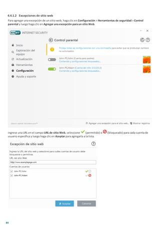 84
4.4.1.2 Excepciones de sitio web
Para agregar una excepción de un sitio web, haga clic en Configuración > Herramientas de seguridad > Control
parental y luego haga clic en Agregar una excepción para un sitio Web.
ingrese una URL en el campo URL de sitio Web, seleccione (permitido) o (bloqueado) para cada cuenta de
usuario específica y luego haga clic en Aceptar para agregarla a la lista.
 