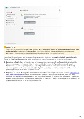 87
IMPORTANTE
en circunstancias normales aparecerá el mensaje No es necesario actualizar: la base de datos de firmas de virus
está actualizada en la ventana Actualización. Si este no es el caso, el programa está desactualizado y más
vulnerable a una infección. Actualice la base de datos de firmas de virus lo antes posible.
La notificación anterior está relacionada con los dos mensajes siguientes La actualización de la base de datos de
firmas de virus finalizó con un error sobre actualizaciones insatisfactorias que se detallan a continuación:
1. Licencia no válida: la clave de licencia no se ha ingresado correctamente en la configuración de actualización.
Recomendamos que verifique sus datos de autenticación. La ventana Configuración avanzada (haga clic en
Configuración en el menú principal y luego en Configuración avanzada, o presione la tecla F5 del teclado)
contiene opciones adicionales de actualización. Haga clic en Ayuda y soporte > Administrar licencia en el menú
principal para ingresar una clave de licencia nueva.
2. Se produjo un error al descargar los archivos de actualización: una causa posible de este error es la configuración
de la conexión a Internet incorrecta. Es recomendable verificar su conectividad a Internet (para ello, abra
cualquier sitio Web en su navegador Web). Si el sitio Web no se abre, es probable que la conexión a Internet no
esté establecida o que haya problemas de conectividad en el equipo. Consulte el problema con su proveedor de
servicios de Internet (ISP) si su conexión está inactiva.
 