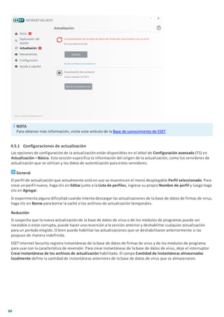 88
NOTA
Para obtener más información, visite este artículo de la Base de conocimiento de ESET.
4.5.1 Configuraciones de actualización
Las opciones de configuración de la actualización están disponibles en el árbol de Configuración avanzada (F5) en
Actualización > Básico. Esta sección especifica la información del origen de la actualización, como los servidores de
actualización que se utilizan y los datos de autenticación para estos servidores.
General
El perfil de actualización que actualmente está en uso se muestra en el menú desplegable Perfil seleccionado. Para
crear un perfil nuevo, haga clic en Editar junto a la Lista de perfiles, ingrese su propio Nombre de perfil y luego haga
clic en Agregar.
Si experimenta alguna dificultad cuando intenta descargar las actualizaciones de la base de datos de firmas de virus,
haga clic en Borrar para borrar la caché o los archivos de actualización temporales.
Reducción
Si sospecha que la nueva actualización de la base de datos de virus o de los módulos de programas puede ser
inestable o estar corrupta, puede hacer una reversión a la versión anterior y deshabilitar cualquier actualización
para un período elegido. O bien puede habilitar las actualizaciones que se deshabilitaron anteriormente si las
pospuso de manera indefinida.
ESET Internet Security registra instantáneas de la base de datos de firmas de virus y de los módulos de programa
para usar con la característica de reversión. Para crear instantáneas de la base de datos de virus, deje el interruptor
Crear instantáneas de los archivos de actualización habilitado. El campo Cantidad de instantáneas almacenadas
localmente define la cantidad de instantáneas anteriores de la base de datos de virus que se almacenaron.
 