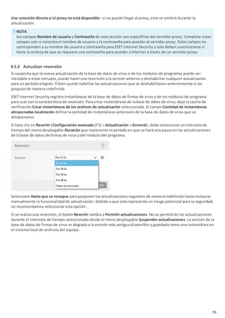 91
Use conexión directa si el proxy no está disponible : si no puede llegar al proxy, este se omitirá durante la
actualización.
NOTA
Los campos Nombre de usuario y Contraseña de esta sección son específicos del servidor proxy. Complete estos
campos solo si necesita el nombre de usuario y la contraseña para acceder al servidor proxy. Estos campos no
corresponden a su nombre de usuario y contraseña para ESET Internet Security y solo deben suministrarse si
tiene la certeza de que se requiere una contraseña para acceder a Internet a través de un servidor proxy.
4.5.2 Actualizar reversión
Si sospecha que la nueva actualización de la base de datos de virus o de los módulos de programas puede ser
inestable o estar corrupta, puede hacer una reversión a la versión anterior y deshabilitar cualquier actualización
para un período elegido. O bien puede habilitar las actualizaciones que se deshabilitaron anteriormente si las
pospuso de manera indefinida.
ESET Internet Security registra instantáneas de la base de datos de firmas de virus y de los módulos de programa
para usar con la característica de reversión. Para crear instantáneas de la base de datos de virus, deje la casilla de
verificación Crear instantáneas de los archivos de actualización seleccionada. El campo Cantidad de instantáneas
almacenadas localmente define la cantidad de instantáneas anteriores de la base de datos de virus que se
almacenaron.
Si hace clic en Revertir (Configuración avanzada (F5) > Actualización > General), debe seleccionar un intervalo de
tiempo del menú desplegable Duración que represente el período en que se hará una pausa en las actualizaciones
de la base de datos de firmas de virus y del módulo del programa.
Seleccione Hasta que se revoque para posponer las actualizaciones regulares de manera indefinida hasta restaurar
manualmente la funcionalidad de actualización. Debido a que esto representa un riesgo potencial para la seguridad,
no recomendamos seleccionar esta opción.
Si se realiza una reversión, el botón Revertir cambia a Permitir actualizaciones. No se permitirán las actualizaciones
durante el intervalo de tiempo seleccionado desde el menú desplegable Suspender actualizaciones. La versión de la
base de datos de firmas de virus se degrada a la versión más antigua disponible y guardada como una instantánea en
el sistema local de archivos del equipo.
 