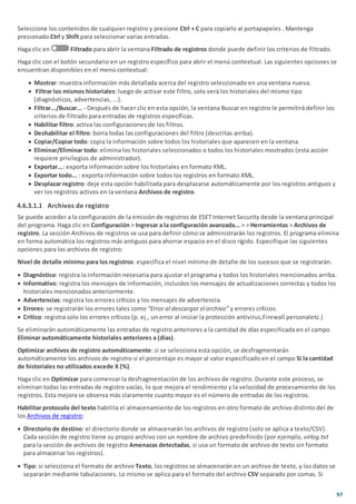 97
Seleccione los contenidos de cualquier registro y presione Ctrl + C para copiarlo al portapapeles . Mantenga
presionado Ctrl y Shift para seleccionar varias entradas.
Haga clic en Filtrado para abrir la ventana Filtrado de registros donde puede definir los criterios de filtrado.
Haga clic con el botón secundario en un registro específico para abrir el menú contextual. Las siguientes opciones se
encuentran disponibles en el menú contextual:
· Mostrar: muestra información más detallada acerca del registro seleccionado en una ventana nueva.
· Filtrar los mismos historiales: luego de activar este filtro, solo verá los historiales del mismo tipo
(diagnósticos, advertencias, ...).
· Filtrar.../Buscar... - Después de hacer clic en esta opción, la ventana Buscar en registro le permitirá definir los
criterios de filtrado para entradas de registros específicas.
· Habilitar filtro: activa las configuraciones de los filtros.
· Deshabilitar el filtro: borra todas las configuraciones del filtro (descritas arriba).
· Copiar/Copiar todo: copia la información sobre todos los historiales que aparecen en la ventana.
· Eliminar/Eliminar todo: elimina los historiales seleccionados o todos los historiales mostrados (esta acción
requiere privilegios de administrador).
· Exportar...: exporta información sobre los historiales en formato XML.
· Exportar todo... : exporta información sobre todos los registros en formato XML.
· Desplazar registro: deje esta opción habilitada para desplazarse automáticamente por los registros antiguos y
ver los registros activos en la ventana Archivos de registro.
4.6.3.1.1 Archivos de registro
Se puede acceder a la configuración de la emisión de registros de ESET Internet Security desde la ventana principal
del programa. Haga clic en Configuración > Ingresar a la configuración avanzada... > > Herramientas > Archivos de
registro. La sección Archivos de registros se usa para definir cómo se administrarán los registros. El programa elimina
en forma automática los registros más antiguos para ahorrar espacio en el disco rígido. Especifique las siguientes
opciones para los archivos de registro:
Nivel de detalle mínimo para los registros: especifica el nivel mínimo de detalle de los sucesos que se registrarán.
· Diagnóstico: registra la información necesaria para ajustar el programa y todos los historiales mencionados arriba.
· Informativo: registra los mensajes de información, incluidos los mensajes de actualizaciones correctas y todos los
historiales mencionados anteriormente.
· Advertencias: registra los errores críticos y los mensajes de advertencia.
· Errores: se registrarán los errores tales como “Error al descargar el archivo” y errores críticos.
· Crítico: registra solo los errores críticos (p. ej., un error al iniciar la protección antivirus,Firewall personaletc.)
Se eliminarán automáticamente las entradas de registro anteriores a la cantidad de días especificada en el campo
Eliminar automáticamente historiales anteriores a (días).
Optimizar archivos de registro automáticamente: si se selecciona esta opción, se desfragmentarán
automáticamente los archivos de registro si el porcentaje es mayor al valor especificado en el campo Si la cantidad
de historiales no utilizados excede X (%).
Haga clic en Optimizar para comenzar la desfragmentación de los archivos de registro. Durante este proceso, se
eliminan todas las entradas de registro vacías, lo que mejora el rendimiento y la velocidad de procesamiento de los
registros. Esta mejora se observa más claramente cuanto mayor es el número de entradas de los registros.
Habilitar protocolo del texto habilita el almacenamiento de los registros en otro formato de archivo distinto del de
los Archivos de registro:
· Directorio de destino: el directorio donde se almacenarán los archivos de registro (solo se aplica a texto/CSV).
Cada sección de registro tiene su propio archivo con un nombre de archivo predefinido (por ejemplo, virlog.txt
para la sección de archivos de registro Amenazas detectadas, si usa un formato de archivo de texto sin formato
para almacenar los registros).
· Tipo: si selecciona el formato de archivo Texto, los registros se almacenarán en un archivo de texto, y los datos se
separarán mediante tabulaciones. Lo mismo se aplica para el formato del archivo CSV separado por comas. Si
 
