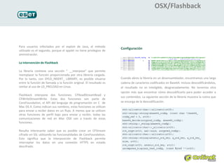 OSX/Flashback




Para usuarios infectados por el exploit de Java, el método
                                                                     Configuración
utilizado es el segundo, porque el applet no tiene privilegios de
aministración.

La intervención de Flashback

La librería contiene una sección “ __interpose” que permite
reemplazar la función proporcionada por otra librería cargada.
Por lo tanto, con DYLD_INSERT_ LIBRARY, es posible situarse          Cuando abres la librería en un desensamblador, encontramos una larga
entre la función de llamada y la función original. El resultado es   cadena de caracteres codificados en Base64. Incluso descodificándolos,
similar al uso de LD_PRELOAD en Linux.                               el resultado no es inteligible, desgraciadamente. No tenemos otra
                                                                     opción más que encontrar cómo descodificarlo para poder acceder a
Flashback interpone dos funciones: CFReadStreamRead y
                                                                     sus contenidos. La siguiente sección de la librería muestra la rutina que
CFWriteStreamWrite. Estas dos funciones son parte de
CoreFoundation, el API del lenguaje de programación en C de          se encarga de la descodificación.
Mac OS X. Como indican sus nombres, estas funciones se utilizan
para enviar y recibir datos en un flujo. A menos que se utilicen
otras funciones de perfil bajo para enviar y recibir, todas las
comunicaciones de red en Mac OSX van a través de estas
funciones.

Resulta interesante saber que es posible crear un CFStream
cifrado en SSL utilizando las funcionalidades de CoreFoundation.
Esto significa que la interposición de Flashback permite
interceptar los datos en una conexión HTTPS en estado
descifrado.
 