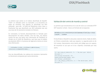 OSX/Flashback




Lo primero que vemos es el clásico descifrado de Base64.
“cfinh” es utilizado como un marcador y se encuentra en
todas las variantes. Hay además un descifrado con RC4
utilizando para ello la UUID de Plataforma como clave, y            Lo primero que encontramos en la ruta de red es un comando HTTP
finalmente hay que descifrarlo con RC4 utilizando esta vez          GET towards / scheck. Este es el formato de la respuesta:
una clave de 16 caracteres incluida en el binario.

En conclusión, la función descomprimida es llamada para
descomprimir los datos cifrados. Una vez más, nos damos
cuenta de que una parte muy interesante de Flashback es
cifrada con el UUID de Plataforma, que hace que el análisis         El descifrado en Base64 no devuelve nada de interés. Nada de ASCII,
sea bastante difícil si el proceso de ingeniería inversa no tiene   sin fichero comprimido, nada que sepamo. La segunda parte es de
esta información.                                                   512 octetos. Necesitamos mirar dentro del código para ser capaces
                                                                    de encontrar el uso que se le da a OpenSLL conectada por esta
                                                                    query.



Una vez descodificado, las cadenas de caracteres representa
un diccionario compuesto por varios elementos.
 