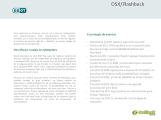 OSX/Flashback




Estos dominios se utilizarán, una vez en la lista de configuración,
para auto-actualizarse. Estas actualizaciones están también
firmadas, por lo tanto, es muy complicado para un intruso registrar
el nombre de dominio del día y distribuir su propio código sin          •
disponer de la clave privada.
                                                                        •




Desde principios de abril, ESET fue capaz de registrar nombres de       •

dominio utilizados por el componente de instalación de Flashback.
El malware facilita las cosas en cuanto envía el UUID de Plataforma
                                                                        •
de la máquina donde ha sido instaldo en el campo User-Agent field
de la cabecera HTTP. Por lo tanto, es posible contabilizar el número
de máquinas infectadas dado que el UUID de plataforma identifica a      •
cada Mac de manera única.

Ttuvimos en nuestra posesión varias muestras de Flashback, pero         •

también tuvimos un gran problema: no fuimos capaces de
determinar el UUID de Plataforma de las máquinas infectadas. Con
                                                                        •
nuestra trampa puesta en marcha, las posibilidades de que un
ordenador infectado se comunicara con esta eran altas. Gracias a
esta herramienta, fuimos capaces de reunir alrededor de 600.000         •

identificadores únicos. En este momento, también fue posible
utilizar esta lista para forzar el descifrado de las muestras para la
instalación del componente, así como el componente de                   •


interceptación.
 