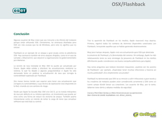 OSX/Flashback




Algunos usuarios de Mac creen que son inmunes a los efectos del malware         Tras la aparición de Flashback en los medios, Apple reaccionó muy deprisa.
porque están utilizando OSX. Ciertamente, las amenazas diseñadas para
                                                                                Primero, registró todos los nombres de dominios disponibles conectados con
OSX son más escasas que las de Windows, pero esto no significa que no
existan.                                                                        Flashback, incluyendo aquellos que se habían generado dinámicamente.


Flashback es un ejemplo de un ataque a gran escala contra la plataforma         Muy poco tiempo después, Apple creó una actualización para OSX que detectaba
OSX. Hay constancia también de otros ataques dirigidos, como es el caso de      la presencia de Flashback y lo desinstalaba del sistema. Sin embargo, Apple ha sido
Lamadai y MacControl, que atacaron a organizaciones no gubernamentales          relativamente lento en esta estrategia (la presencia de Flashback en los medios
pro-tibetanas.                                                                  difícilmente puede considerarse una buena campaña publicitaria para Apple).

La versión de Java instalada en Mac OSX no puede ser actualizada por
                                                                                Hay varias preguntas que todavía necesitan respuestas: ¿quiénes son los autores
Oracle. Apple debe validar y distribuir las actualizaciones mediante su
sistema, lo que ha dejado a algunos preguntándose si Apple ha sido              de Flashback?, por ejemplo. ¿Esperaban tener muchas infecciones y hacerse así
demasiado lento en publicar la actualización de Java que corregía la            mucha publicidad? ¿Era simplemente una prueba?
vulnerabilidad explotada por Flashback.
                                                                                Flashback ha demostrado que OSX no es inmune a sufrir infecciones a gran escala y
Dos meses hemos tenido que esperar para tener una actualización que             los creadores de malware pueden estar considerando seriamente a OSX como un
corrigiera la vulnerabilidad y cuya técnica de explotación está disponible en   nuevo campo donde lanzar sus creaciones. Los usuarios de Mac, por lo tanto,
la Red, creando así una ventana de riesgo.
                                                                                deberían estar alerta y adoptar medidas de seguridad.

Desde que Apple ha lanzado Mac OSX Lion (10.7), ya no instala intérpretes
de Java por defecto en su sistema operativo, un movimiento que puede ser
visto como una forma de reducir los vectores de ataque. También podría
interpretarse como un intento de evitar la carga de tener que actualizar
software que está bajo su control.
 