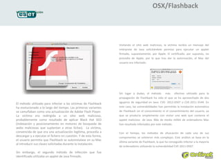 OSX/Flashback
Vector de infección




                                                                  Visitando el sitio web malicioso, la víctima recibía un mensaje del
                                                                  intérprete de Java solicitándole permiso para ejecutar un applet
                                                                  firmado, supuestamente, por Apple. El certificado, por supuesto, no
                                                                  procedía de Apple, por lo que tras dar la autorización, el Mac del
                                                                  usuario era infectado.




                                                                  Sin lugar a dudas, el método más efectivo utilizado para la
                                                                  propagación de Flashback ha sido el que se ha aprovechado de dos
El método utilizado para infectar a las víctimas de Flashback     agujeros de seguridad en Java: CVE- 2012-0507 o CVE-2011-3544. En
ha evolucionado a lo largo del tiempo. Las primeras variantes     este caso, las vulnerabilidades han permitido la instalación automática
se camuflaban como una actualización de Adobe Flash Player.       de Flashback sin el conocimiento ni el consentimiento del usuario, ya
La víctima era redirigida a un sitio web malicioso,               que se producía simplemente con visitar una web que contenía el
probablemente como resultado de aplicar Black Hat SEO             applet malicioso de Java. Más de medio millón de ordenadores Mac
(indexación y posicionamiento en motores de búsqueda de           han resultado infectados por este método.
webs maliciosas que suplantan a otras lícitas). La víctima,
convencida de que era una actualización legítima, procedía a      Con el tiempo, los métodos de ofuscación de cada uno de sus
descargar y a ejecutar el fichero en cuestión. Y de esta forma,   componentes se volvieron más complejos. Este análisis se basa en la
el usuario permitía que Flashback se autoinstalase en su Mac
                                                                  última variante de Flashback, la que ha conseguido infectar a la mayoría
al introducir sus claves solicitadas durante la instalación.
                                                                  de ordenadores utilizando la vulnerabilidad CVE-2011-0507.

Sin embargo, el segundo método de infección que fue
identificado utilizaba un applet de Java firmado.
 