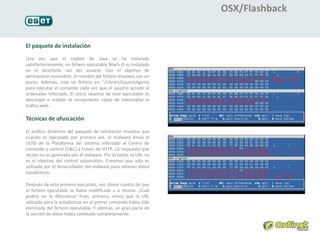 OSX/Flashback


El paquete de instalación
Una vez que el exploit de Java se ha instalado
satisfactoriamente, un fichero ejecutable Mach-O es instalado
en el directorio raíz del usuario. Con el objetivo de
permanecer escondido, el nombre del fichero empieza con un
punto. Además, crea un fichero en ~/Library/LaunchAgents
para ejecutar el comando cada vez que el usuario accede al
ordenador infectado. El único objetivo de este ejecutable es
descargar e instalar el componente capaz de interceptar el
tráfico web.

Técnicas de ofuscación
El análisis dinámico del paquete de instalación muestra que
cuando es ejecutado por primera vez, el malware envía el
UUID de la Plataforma del sistema infectado al Centro de
comando y control (C&C) a través de HTTP. La respuesta que
recibe no es generada por el malware. Por lo tanto, la URL no
es el objetivo del control automático. Creemos que solo es
utilizada por el desarrollador del malware para obtener datos
estadísticos.

Después de esta primera ejecución, nos dimos cuenta de que
el fichero ejecutable se había modificado a sí mismo. ¿Cuál
podría ser la diferencia? Pues, primero, vimos que la URL
utilizada para la estadísticas en el primer comando había sido
eliminada del fichero ejecutable. Y además, un gran parte de
la sección de datos había cambiado completamente.
 