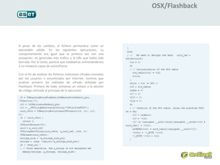 OSX/Flashback




A pesar de los cambios, el fichero permanece como un
ejecutable válido. En las siguientes ejecuciones, su
comportamiento era igual que la primera vez con una
excepción: no generaba más tráfico a la URL que había sido
borrada. Por lo tanto, parecía que estábamos enfrentándonos
a un malware capaz de autocifrarse.

Con el fin de analizar los ficheros maliciosos cifrados enviados
por los usuarios o encontrados por Internet, tuvimos que
analizar primero los métodos de cifrado utilizado por
Flashback. Primero de todo, echemos un vistazo a la sección
de código utilizada al principio de la ejecución.
 