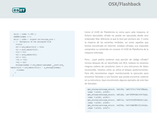 OSX/Flashback




Como el UUID de Plataforma es único para cada máquina, el
fichero ejecutable cifrado no puede ser ejecutado desde otro
ordenador Mac diferente al que lo hizo por primera vez. Y como
la mayoría de las variantes recibidas, así como aquellas que
hemos encontrado en Internet, estaban cifradas, era imposible
comprobar su contenido sin conocer el UUID de Plataforma de la
máquina infectada.

Pero… ¿qué podría contener esta porción de código cifrado?
Incluso después de un descifrado con RC4, todavía no tenemos
ninguna cadena de caracteres clara ni una estructura de datos
reconocible. Veamos cómo se utiliza el bloque posteriormente.
Para ello necesitamos seguir monitorizando la ejecución para
encontrar llamadas a una función que pueda encontrar cadenas
en su estructura. Aquí encontraréis algunos ejemplos de este tipo
de llamadas:
 