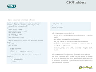 OSX/Flashback




Vamos a examinar el contenido de la función:




                                               get_string que usa cinco parámetros
                                               1.  strings_struct: estructura que contiene punteros a nuestros
                                                   datos.
                                               2.  key: el valor clave a encontrar en los datos.
                                               3.  xor_key: XOR key es utilizado para descifrar el contenido.
                                               4.  decrypted: como salida, contendrá el puntero al valor de
                                                   descifrado en el diccionario.
                                               5.  decrypted_length: como salida, contendrá la longitud de la
                                                   cadena

                                               get_string encuentra la cadena en el diccionario con la clave con
                                               find_string, y entonces aplica la clave XOR dada a todos los bloques
                                               de 64-bit. Si analizamos find_string, encontramos la estructura de
                                               un diccionario en memoria. La siguiente tabla muestra la estructura
                                               que representa el diccionario.
 