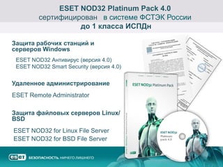 ESET NOD32 Platinum Pack 4.0
         сертифицирован в системе ФСТЭК России
                   до 1 класса ИСПДн

Защита рабочих станций и
серверов Windows
 ESET NOD32 Антивирус (версия 4.0)
 ESET NOD32 Smart Security (версия 4.0)


Удаленное администрирование
ESET Remote Administrator

Защита файловых серверов Linux/
BSD
ESET NOD32 for Linux File Server
ESET NOD32 for BSD File Server
 