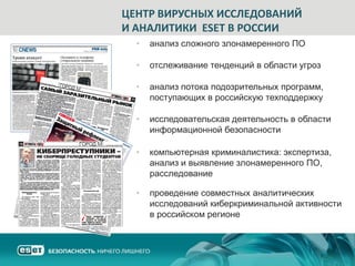 ЦЕНТР ВИРУСНЫХ ИССЛЕДОВАНИЙ
И АНАЛИТИКИ ESET В РОССИИ
  •   анализ сложного злонамеренного ПО

  •   отслеживание тенденций в области угроз

  •   анализ потока подозрительных программ,
      поступающих в российскую техподдержку

  •   исследовательская деятельность в области
      информационной безопасности

  •   компьютерная криминалистика: экспертиза,
      анализ и выявление злонамеренного ПО,
      расследование

  •   проведение совместных аналитических
      исследований киберкриминальной активности
      в российском регионе
 