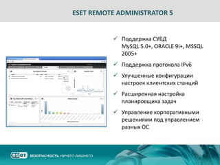 ESET REMOTE ADMINISTRATOR 5


           Поддержка СУБД
            MySQL 5.0+, ORACLE 9i+, MSSQL
            2005+
           Поддержка протокола IPv6
           Улучшенные конфигурации
            настроек клиентских станций
           Расширенная настройка
            планировщика задач
           Управление корпоративными
            решениями под управлением
            разных ОС
 