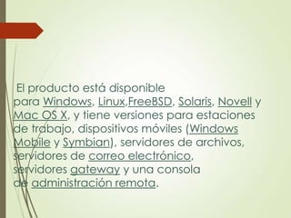 El producto está disponible
para Windows, Linux,FreeBSD, Solaris, Novell y
Mac OS X, y tiene versiones para estaciones
de trabajo, dispositivos móviles (Windows
Mobile y Symbian), servidores de archivos,
servidores de correo electrónico,
servidores gateway y una consola
de administración remota.

 