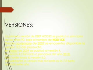 VERSIONES:
La primera versión de ESET NOD32 se publicó a principios
de los años 90, bajo el nombre de NOD-iCE.

Desde noviembre de 2007 se encuentra disponible la
versión 3.0 del producto.
En marzo de 2009 se publicó la versión 4.
la versión 4.2 lanzada a principios del año 2010.
Más tarde lanza la versión 6.0.
Actualmente la versión más reciente es la 7.0 beta
lanzada este año.

 