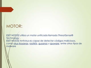MOTOR:
ESET NOD32 utiliza un motor unificado llamado ThreatSense®
Technology .
ESET NOD32 Antivirus es capaz de detectar códigos maliciosos,
como virus,troyanos, rootkits, gusanos y spyware, entre otros tipos de
malware

 