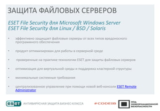 ЗАЩИТА ФАЙЛОВЫХ СЕРВЕРОВ
ESET File Security для Microsoft Windows Server
ESET File Security для Linux / BSD / Solaris
• эффективно защищает файловые серверы от всех типов вредоносного
программного обеспечения
• продукт оптимизирован для работы в серверной среде
• проверенные на практике технологии ESET для защиты файловых серверов
• оптимизация для виртуальной среды и поддержка кластерной структуры
• минимальные системные требования
• централизованное управление при помощи новой веб-консоли ESET Remote
Administrator
 