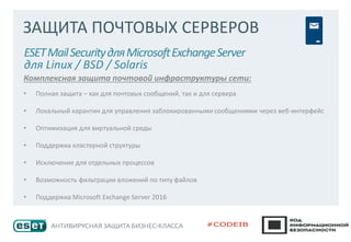 ЗАЩИТА ПОЧТОВЫХ СЕРВЕРОВ
ESETMailSecurityдляMicrosoftExchangeServer
для Linux / BSD / Solaris
Комплексная защита почтовой инфраструктуры сети:
• Полная защита – как для почтовых сообщений, так и для сервера
• Локальный карантин для управления заблокированными сообщениями через веб-интерфейс
• Оптимизация для виртуальной среды
• Поддержка кластерной структуры
• Исключение для отдельных процессов
• Возможность фильтрации вложений по типу файлов
• Поддержка Microsoft Exchange Server 2016
 