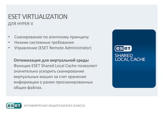 ESETVIRTUALIZATION
ДЛЯ HYPER-V
• Сканирование по агентному принципу
• Низкие системные требования
• Управление (ESET Remote Administrator)
Оптимизация для виртуальной среды
Функция ESET Shared Local Cache позволяет
значительно ускорить сканирование
виртуальных машин за счет хранения
информации о ранее просканированных
общих файлах.
 