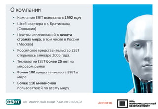 Окомпании
• Компания ESET основана в 1992 году
• Штаб квартира в г. Братислава
(Словакия)
• Центры исследований в девяти
странах мира, в том числе в России
(Москва)
• Российское представительство ESET
открылось в январе 2005 года.
• Технологии ESET более 25 лет на
мировом рынке
• Более 180 представительств ESET в
мире
• Более 110 миллионов
пользователей по всему миру
 