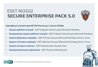 Сертификат соответствия ФСТЭК России до 1 класса ИСПДн
• Защита рабочих станций - ESET Endpoint Antivirus для Microsoft Windows
• Расширенная защита рабочих станций - ESET Endpoint Security для Microsoft Windows
• Защита файловых серверов - ESET File Security для Microsoft Windows Server / Linux
• Защита почтовых серверов - ESET Mail Security для Microsoft Exchange Server / Linux
• Защита интернет-шлюзов - ESET Gateway Security для Linux
• Централизованное управление - ESET Remote Administrator
 