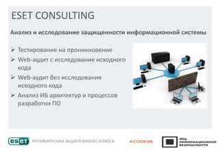 ESET CONSULTING
➢ Тестирование на проникновение
➢ Web-аудит с исследование исходного
кода
➢ Web-аудит без исследования
исходного кода
➢ Анализ ИБ архитектур и процессов
разработки ПО
Анализ и исследование защищенности информационной системы
 