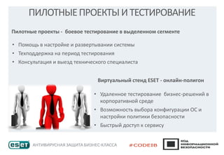 ПИЛОТНЫЕПРОЕКТЫИТЕСТИРОВАНИЕ
Пилотные проекты - боевое тестирование в выделенном сегменте
• Помощь в настройке и развертывании системы
• Техподдержка на период тестирования
• Консультация и выезд технического специалиста
Виртуальный стенд ESET - онлайн-полигон
• Удаленное тестирование бизнес-решений в
корпоративной среде
• Возможность выбора конфигурации ОС и
настройки политики безопасности
• Быстрый доступ к сервису
 