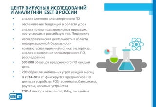 • анализ сложного злонамеренного ПО
• отслеживание тенденций в области угроз
• анализ потока подозрительных программ,
поступающих в российскую тех. Поддержку
• исследовательская деятельность в области
информационной безопасности
• компьютерная криминалистика: экспертиза,
анализ и выявление злонамеренного ПО,
расследование
• 500 000 образцов вредоносного ПО каждый
день
• 200 образцов мобильных угроз каждый месяц
• В 2014-2015 гг. фиксируется вредоносное ПО
для всех устройств: POS-терминалы, банкоматы,
роутеры, носимые устройства
• ТОП-3 вектора атак: e-mail, 0day, эксплойты
ЦЕНТР ВИРУСНЫХ ИССЛЕДОВАНИЙ
И АНАЛИТИКИ ESET В РОССИИ
ESET
 